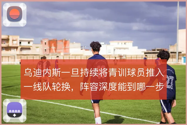 乌迪内斯一旦持续将青训球员推入一线队轮换,阵容深度能到哪一步