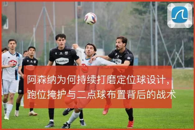 阿森纳为何持续打磨定位球设计,跑位掩护与二点球布置背后的战术动机