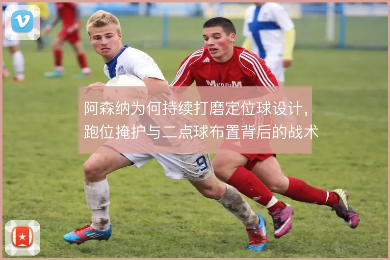 阿森纳为何持续打磨定位球设计,跑位掩护与二点球布置背后的战术动机