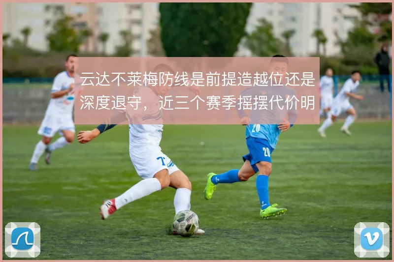 云达不莱梅防线是前提造越位还是深度退守,近三个赛季摇摆代价明显