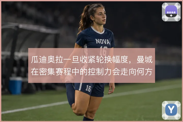 瓜迪奥拉一旦收紧轮换幅度，曼城在密集赛程中的控制力会走向何方