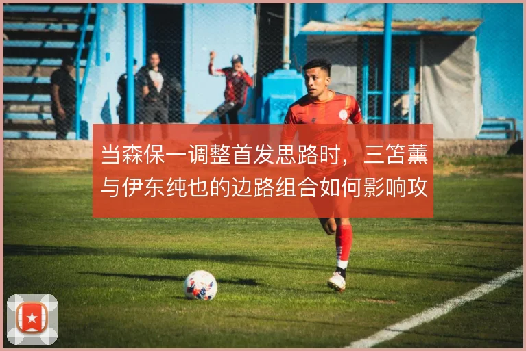 当森保一调整首发思路时，三笘薰与伊东纯也的边路组合如何影响攻守平衡