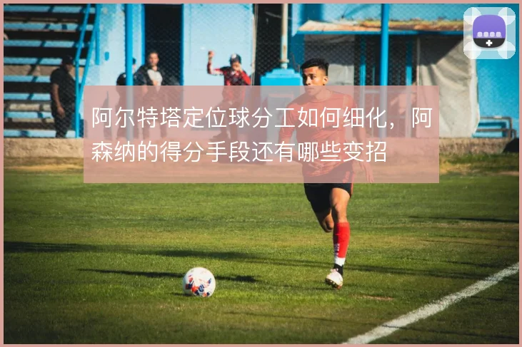 阿尔特塔定位球分工如何细化,阿森纳的得分手段还有哪些变招