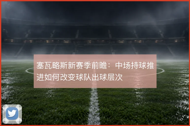塞瓦略斯新赛季前瞻：中场持球推进如何改变球队出球层次