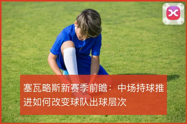 塞瓦略斯新赛季前瞻：中场持球推进如何改变球队出球层次