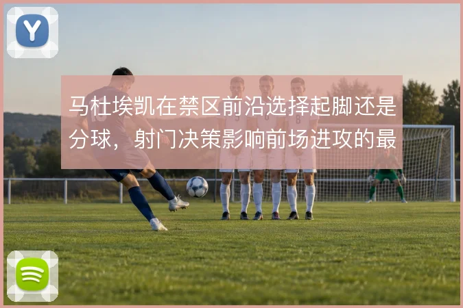 马杜埃凯在禁区前沿选择起脚还是分球，射门决策影响前场进攻的最终质量