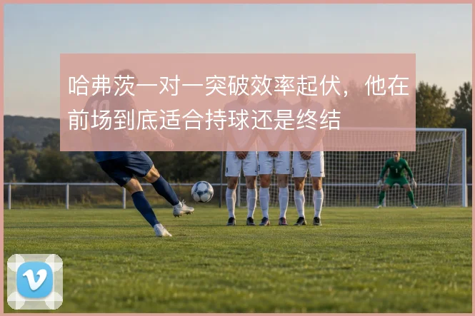 哈弗茨一对一突破效率起伏,他在前场到底适合持球还是终结
