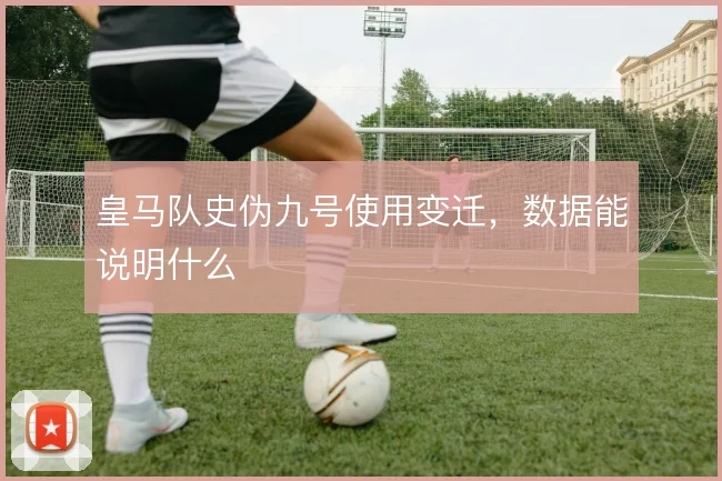 皇马队史伪九号使用变迁,数据能说明什么