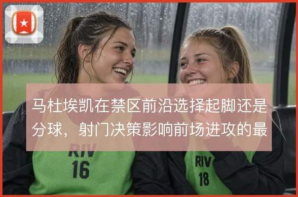 马杜埃凯在禁区前沿选择起脚还是分球，射门决策影响前场进攻的最终质量