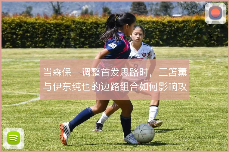 当森保一调整首发思路时,三笘薰与伊东纯也的边路组合如何影响攻守平衡