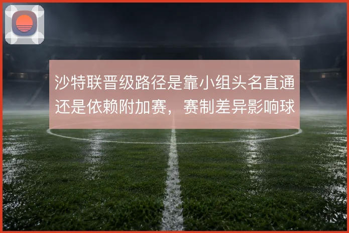 沙特联晋级路径是靠小组头名直通还是依赖附加赛,赛制差异影响球队策略