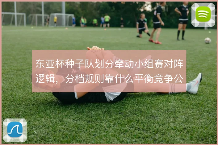东亚杯种子队划分牵动小组赛对阵逻辑,分档规则靠什么平衡竞争公平