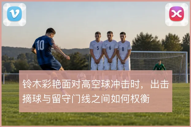 铃木彩艳面对高空球冲击时,出击摘球与留守门线之间如何权衡