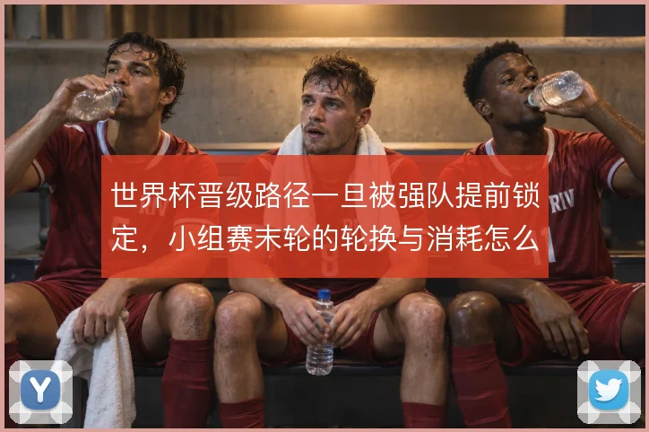 世界杯晋级路径一旦被强队提前锁定,小组赛末轮的轮换与消耗怎么解