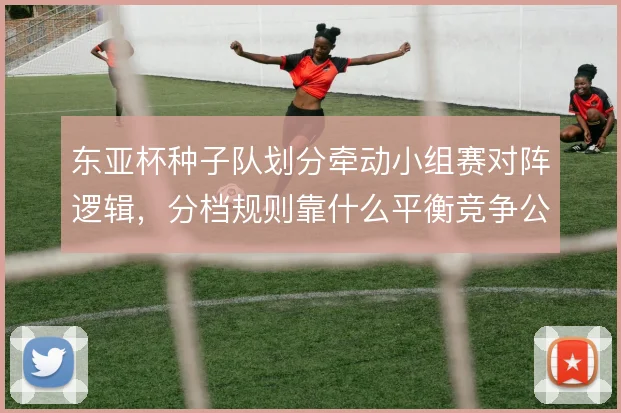 东亚杯种子队划分牵动小组赛对阵逻辑，分档规则靠什么平衡竞争公平