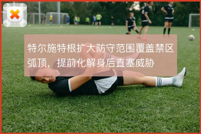特尔施特根扩大防守范围覆盖禁区弧顶，提前化解身后直塞威胁